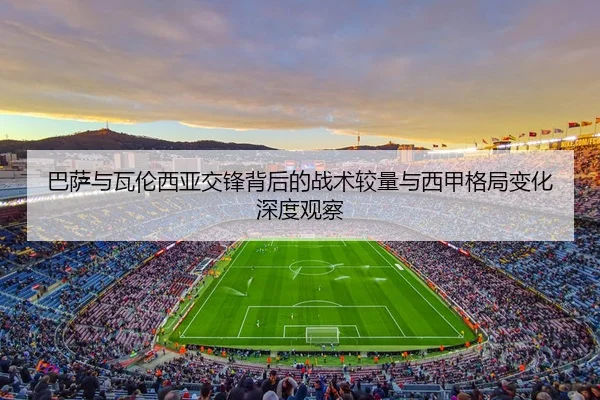 巴萨与瓦伦西亚交锋背后的战术较量与西甲格局变化深度观察