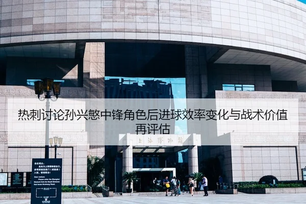 热刺讨论孙兴慜中锋角色后进球效率变化与战术价值再评估